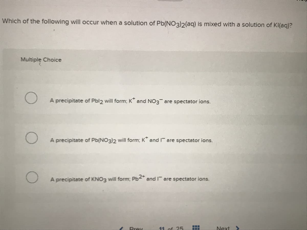 Which of the following will occur when a solution of Pb(NO3)2(aq) is mixed with a solution of KI(aq)?
Multiple Choice
A precipitate of Pbl2 will form; K and NO3 are spectator ions.
A precipitate of Pb(NO3)2 will form; K and Ir are spectator ions.
A precipitate of KNO3 will form; Pb and r are spectator ions.
Prev
11. of 25
Next
...
