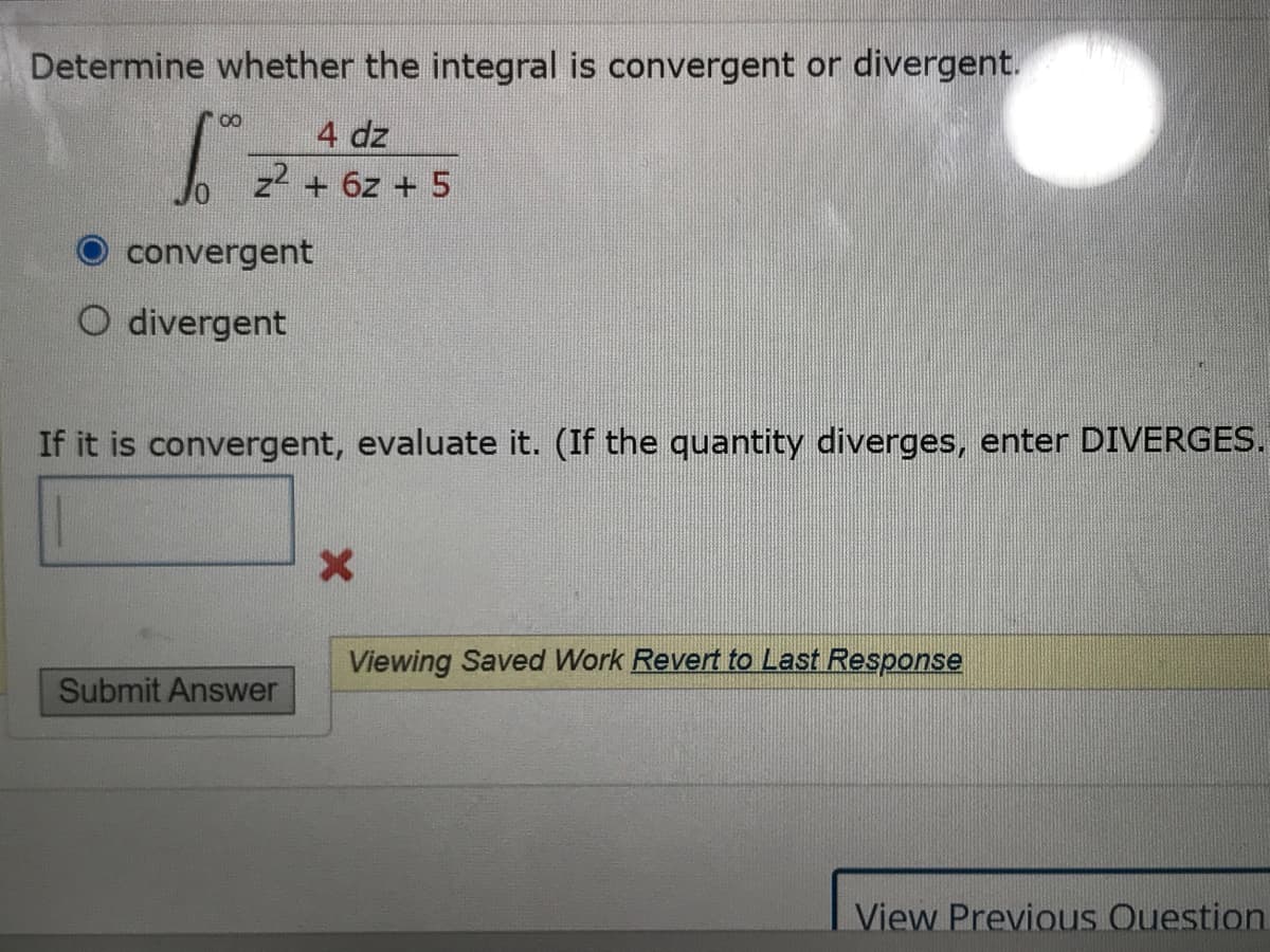 Determine whether the integral is convergent or divergent.
4 dz
z2 + 6z + 5
convergent
O divergent
If it is convergent, evaluate it. (If the quantity diverges, enter DIVERGES.
Viewing Saved Work Revert to Last Response
Submit Answer
View Previous Ouestion.
