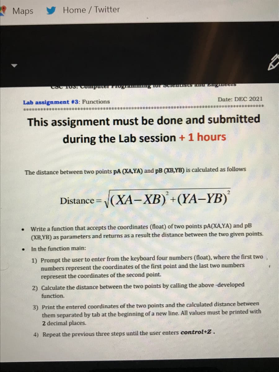 Maps
Home / Twitter
CSC 10S. Computer TIogra g or SCeuasts anu ugmeeS
Date: DEC 2021
Lab assignment #3: Functions
2*****
************************8s**
This assignment must be done and submitted
during the Lab session + 1 hours
The distance between two points pA (XA,YA) and pB (XB,YB) is calculated as follows
2.
Distance = (XA-XB) +(YA–YB)
Write a function that accepts the coordinates (float) of two points pA(XA,YA) and pB
(XB,YB) as parameters and returns as a result the distance between the two given points.
In the function main:
1) Prompt the user to enter from the keyboard four numbers (float), where the first two
numbers represent the coordinates of the first point and the last two numbers
represent the coordinates of the second point.
2) Calculate the distance between the two points by calling the above -developed
function.
3) Print the entered coordinates of the two points and the calculated distance between
them separated by tab at the beginning of a new line. All values must be printed with
2 decimal places.
4) Repeat the previous three steps until the user enters control+Z.
