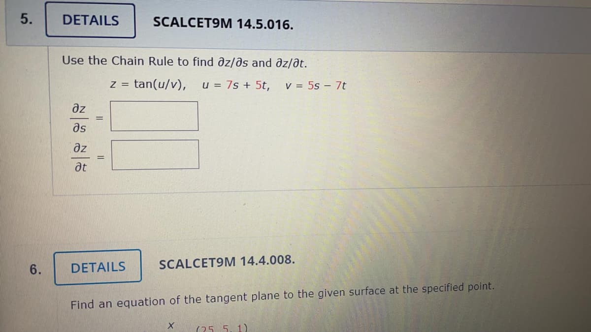 5.
DETAILS
SCALCET9M 14.5.016.
Use the Chain Rule to find az/ðs and az/ðt.
= tan(u/v),
u = 7s + 5t,
V = 5s – 7t
az
as
ze
at
DETAILS
SCALCET9M 14.4.008.
Find an equation of the tangent plane to the given surface at the specified point.
(25 5. 1)
6.
