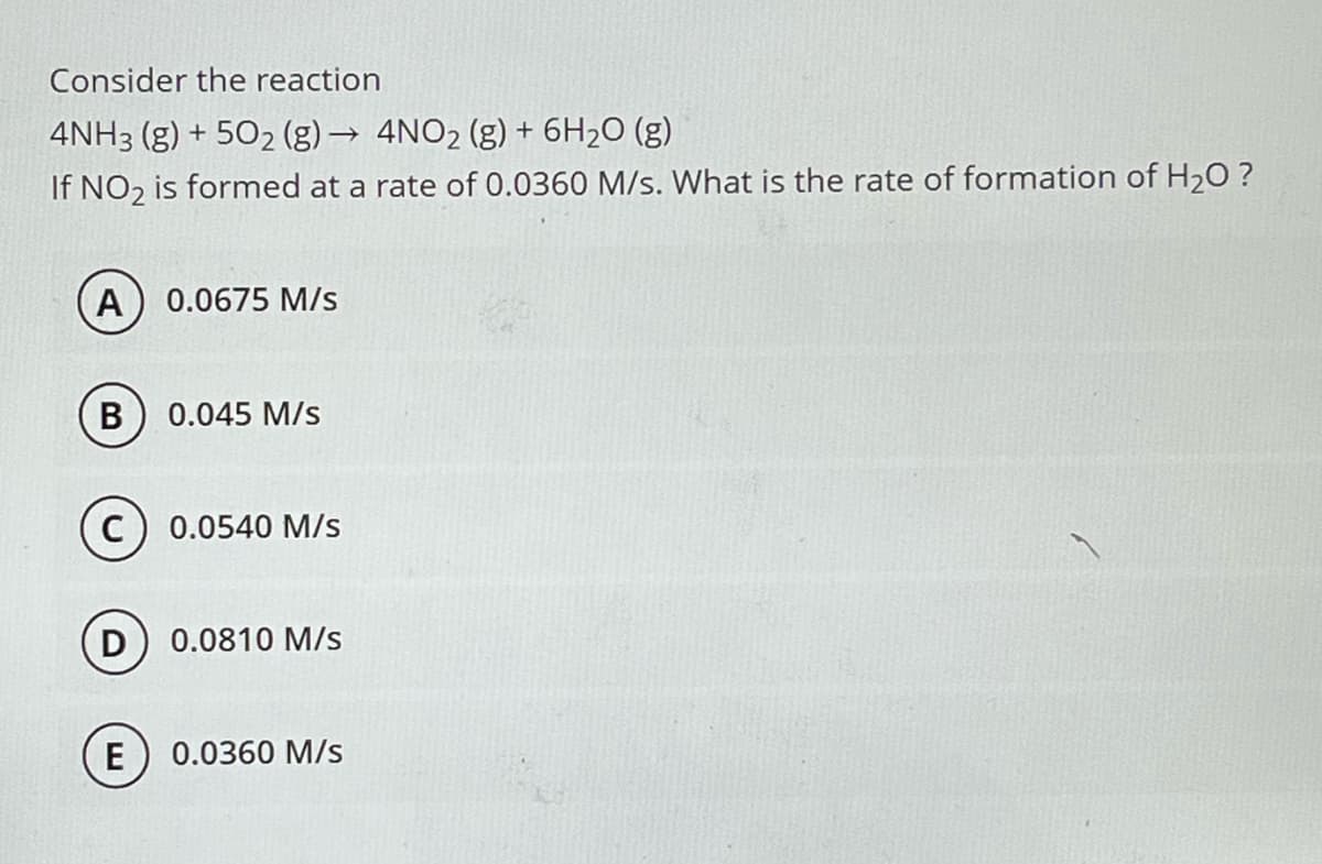 Consider the reaction
4NH3(g) +50₂ (g) → 4NO₂ (g) + 6H₂O (g)
If NO₂ is formed at a rate of 0.0360 M/s. What is the rate of formation of H₂O ?
A) 0.0675 M/s
B 0.045 M/S
C
D
E
0.0540 M/s
0.0810 M/s
0.0360 M/s