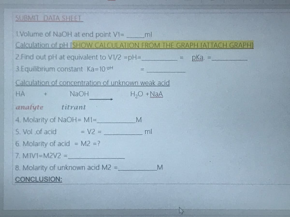 SUBMIT DATA SHEET
1Volume of NaOH at end point V1=
Calculation of pH ISHOW CALCULATION FROM THE GRAPH FATTACH GRAPHI
2.Find out pH at equivalent to V1/2 =pH=D_
3.Equilibrium constant Ka-10 pH
ml
pka.
%3D
%3D
Calculation of concentration of unknown weak acid
HA
NAOH
H,0 +NaA
analyte
titrant
4. Molarity of NAOH M13=
5. Vol .of acid
M
= V2 =
ml
%3D
6. Molarity of acid
7. MIVI=M2V2 =.
M2 =?
8. Molarity of unknown acid M2 =
M
%3D
CONCLUSION:
