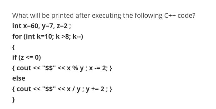 What will be printed after executing the following C++ code?
int x=60, y=7, z=2;
for (int k=10; k>8; k--)
{
if (z <= 0)
{ cout << "$$" << x % y ; x -= 2; }
else
{ cout << "$$" << x / y ; y += 2; }
}
