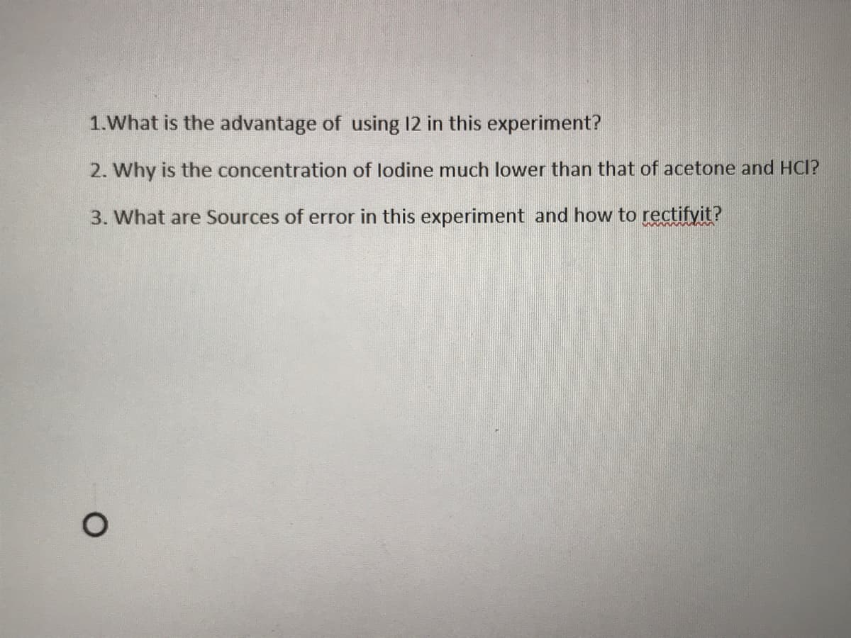 1.What is the advantage of using 12 in this experiment?
2. Why is the concentration of lodine much lower than that of acetone and HCI?
3. What are Sources of error in this experiment and how to rectifyit?
