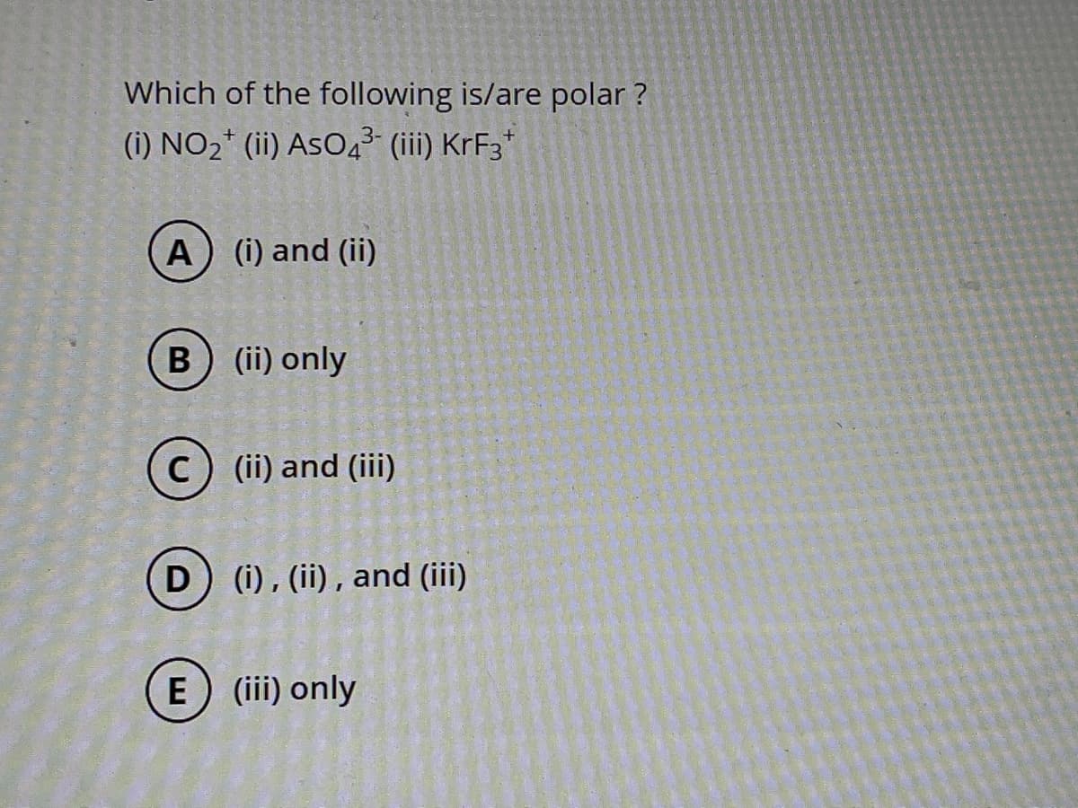 Which of the following is/are polar?
(i) NO₂+ (ii) AsO4³- (iii) KrF3+
A (i) and (ii)
B) (ii) only
C) (ii) and (iii)
D) (i), (ii), and (iii)
E) (iii) only