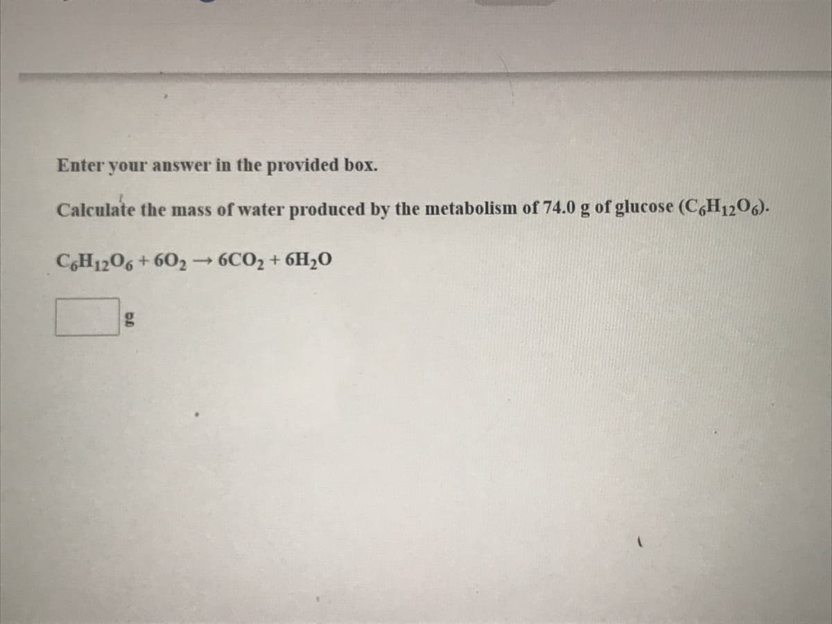 Enter your answer in the provided box.
Calculate the mass of water produced by the metabolism of 74.0 g of glucose (C6H1206).
CGH1206 + 602 -
6CO2 + 6H20
