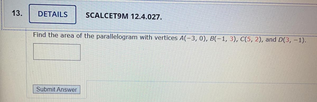 13.
DETAILS
SCALCET9M 12.4.027.
Find the area of the parallelogram with vertices A(-3, 0), B(-1, 3), C(5, 2), and D(3, –1).
Submit Answer
