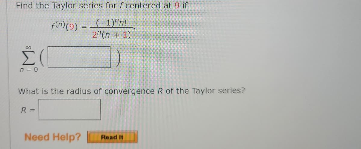 Find the Taylor series for f centered at 9 if
f(n)(9) = (-1)"n!
2"(n + 1)
n = 0
What is the radius of convergence R of the Taylor series?
R =
Need Help?
Read It
