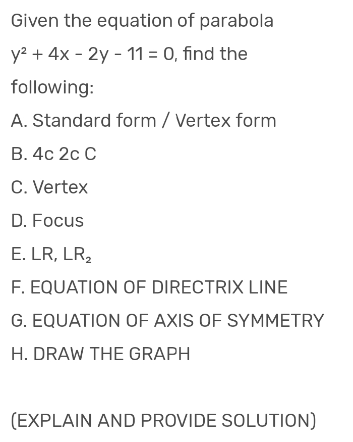 Given the equation of parabola
y² + 4x - 2y - 11 = 0, find the
following:
A. Standard form / Vertex form
B. 4c 2c C
C. Vertex
D. Focus
E. LR, LR₂
F. EQUATION OF DIRECTRIX LINE
G. EQUATION OF AXIS OF SYMMETRY
H. DRAW THE GRAPH
(EXPLAIN AND PROVIDE SOLUTION)
