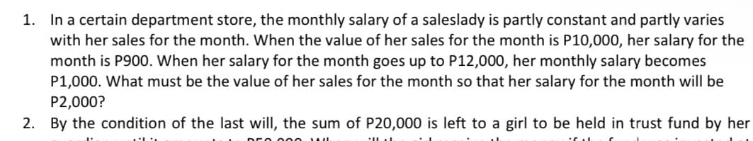 1. In a certain department store, the monthly salary of a saleslady is partly constant and partly varies
with her sales for the month. When the value of her sales for the month is P10,000, her salary for the
month is P900. When her salary for the month goes up to P12,000, her monthly salary becomes
P1,000. What must be the value of her sales for the month so that her salary for the month will be
P2,000?
2. By the condition of the last will, the sum of P20,000 is left to a girl to be held in trust fund by her
ALL
ILL