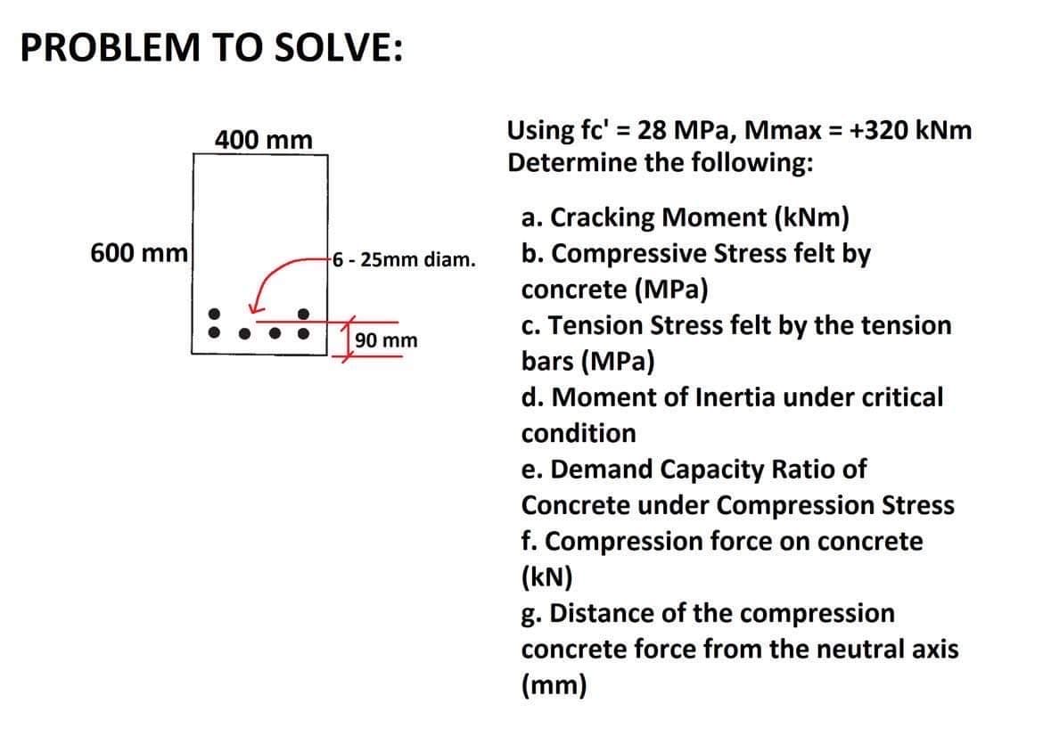 PROBLEM TO SOLVE:
600 mm
400 mm
+6-25mm diam.
90 mm
Using fc' = 28 MPa, Mmax = +320 kNm
Determine the following:
a. Cracking Moment (kNm)
b. Compressive Stress felt by
concrete (MPa)
c. Tension Stress felt by the tension
bars (MPa)
d. Moment of Inertia under critical
condition
e. Demand Capacity Ratio of
Concrete under Compression Stress
f. Compression force on concrete
(kN)
g. Distance of the compression
concrete force from the neutral axis
(mm)