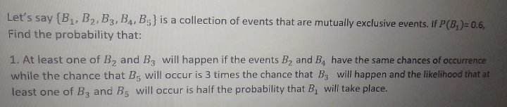 Let's say (B₁, B₂, B3, B4, B5) is a collection of events that are mutually exclusive events. If P(B₁)= 0.6,
Find the probability that:
1. At least one of B₂ and B will happen if the events B₂ and B, have the same chances of occurrence
while the chance that Be will occur is 3 times the chance that B3 will happen and the likelihood that at
least one of B3 and B5 will occur is half the probability that B₁ will take place.
