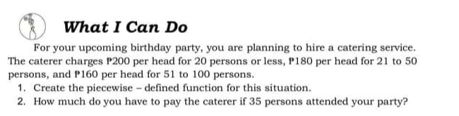 What I Can Do
For your upcoming birthday party, you are planning to hire a catering service.
The caterer charges P200 per head for 20 persons or less, P180 per head for 21 to 50
persons, and P160 per head for 51 to 100 persons.
1. Create the piecewise - defined function for this situation.
2. How much do you have to pay the caterer if 35 persons attended your party?