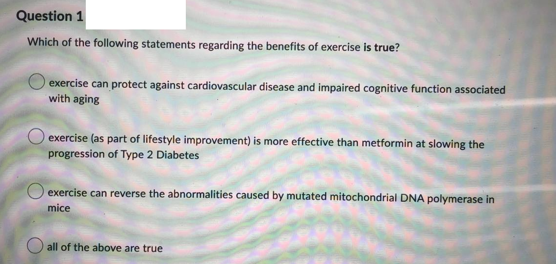 Question 1
Which of the following statements regarding the benefits of exercise is true?
exercise can protect against cardiovascular disease and impaired cognitive function associated
with aging
O exercise (as part of lifestyle improvement) is more effective than metformin at slowing the
progression of Type 2 Diabetes
O exercise can reverse the abnormalities caused by mutated mitochondrial DNA polymerase in
mice
all of the above are true
