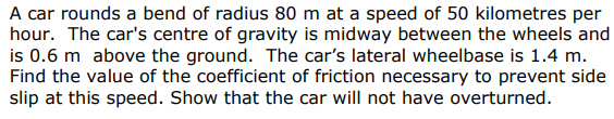 A car rounds a bend of radius 80 m at a speed of 50 kilometres per
hour. The car's centre of gravity is midway between the wheels and
is 0.6 m above the ground. The car's lateral wheelbase is 1.4 m.
Find the value of the coefficient of friction necessary to prevent side
slip at this speed. Show that the car will not have overturned.
