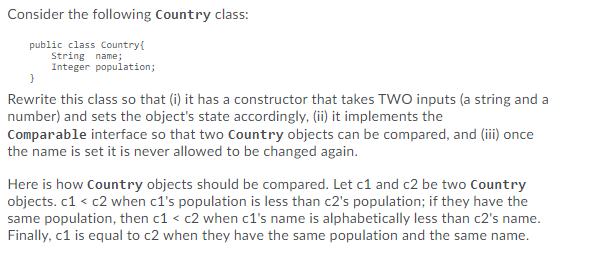 Consider the following Country class:
public class Country{
String name;
Integer population;
Rewrite this class so that (i) it has a constructor that takes TWO inputs (a string and a
number) and sets the object's state accordingly, (ii) it implements the
Comparable interface so that two Country objects can be compared, and (iii) once
the name is set it is never allowed to be changed again.
Here is how Country objects should be compared. Let c1 and c2 be two Country
objects. c1 < c2 when c1's population is less than c2's population; if they have the
same population, then c1 < c2 when c1's name is alphabetically less than c2's name.
Finally, c1 is equal to c2 when they have the same population and the same name.
