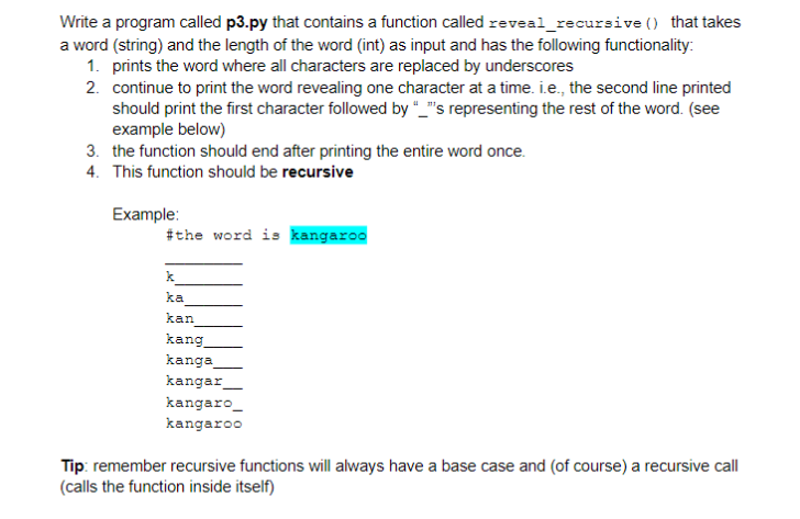 Write a program called p3.py that contains a function called reveal_recursive () that takes
a word (string) and the length of the word (int) as input and has the following functionality:
1. prints the word where all characters are replaced by underscores
2. continue to print the word revealing one character at a time. i.e., the second line printed
should print the first character followed by "_"s representing the rest of the word. (see
example below)
3. the function should end after printing the entire word once.
4. This function should be recursive
Example:
#the word is kangaroo
k
ka
kan
kang
kanga
kangar
kangaro_
kangaroo
Tip: remember recursive functions will always have a base case and (of course) a recursive call
(calls the function inside itself)
