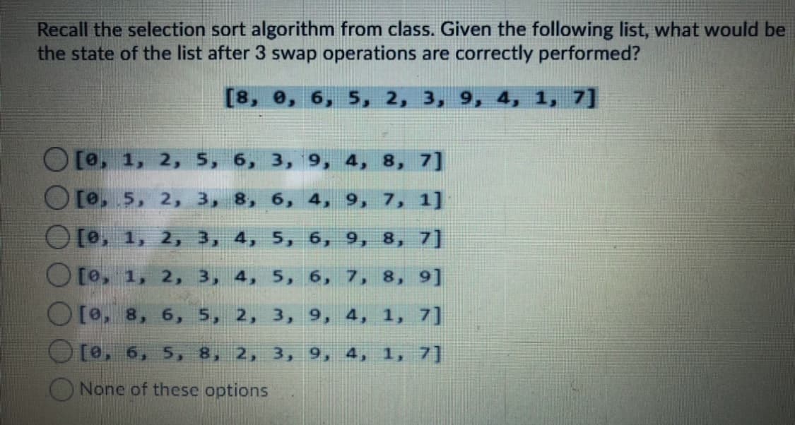 Recall the selection sort algorithm from class. Given the following list, what would be
the state of the list after 3 swap operations are correctly performed?
[8, е, 6, 5, 2, 3, 9, 4, 1, 7]
[0, 1, 2, 5, 6, 3, 9, 4, 8, 7]
[0,5, 2, 3, 8, 6, 4, 9, 7, 1]
[0, 1, 2, 3, 4, 5, 6, 9, 8, 7]
[0, 1, 2, 3, 4, 5, 6, 7, 8, 9]
O[e, 8, 6, 5, 2, 3, 9, 4,
1, 7]
[0, 6, 5, 8, 2, 3, 9, 4, 1, 7]
None of these options
