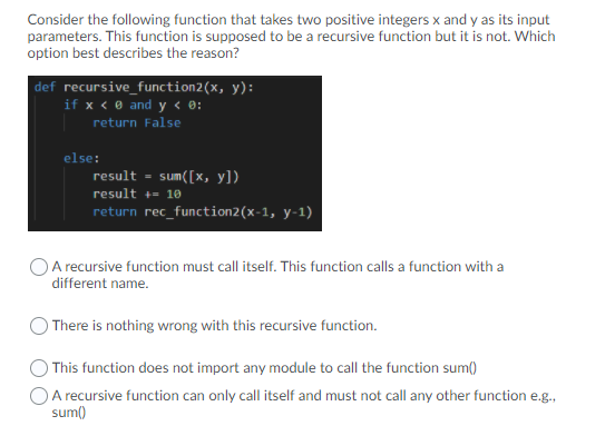 Consider the following function that takes two positive integers x and y as its input
parameters. This function is supposed to be a recursive function but it is not. Which
option best describes the reason?
|def recursive_function2(x, y):
if x < ® and y < ®:
return False
else:
result - sum([x, y])
result +- 10
return rec_function2(x-1, y-1)
A recursive function must call itself. This function calls a function with a
different name.
There is nothing wrong with this recursive function.
) This function does not import any module to call the function sum()
O A recursive function can only call itself and must not call any other function e.g.,
sum()
