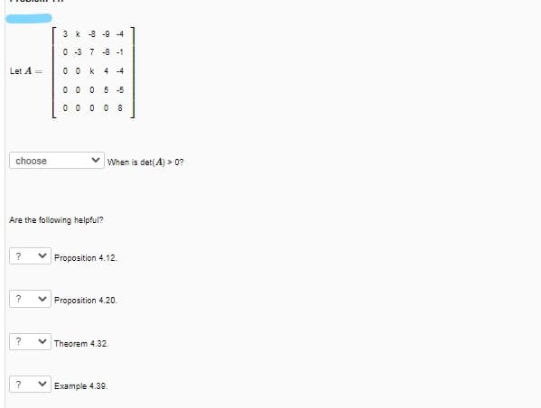 3 k -8 -9 -4
0 -3 7 -8 -1
Let A =
0 0 k
4 -4
0 0 0 5 -5
0 0 0 0 8
choose
When is det(A) > 0?
Are the following helpful?
?
Proposition 4.12.
Proposition 4.20.
Theorem 4.32.
?
Example 4.39.
