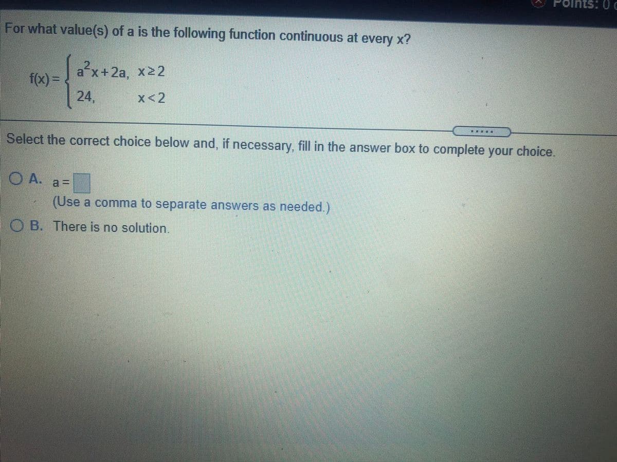 0:
For what value(s) of a is the following function continuous at every x?
a x+2a, x22
f(x)D
24,
24.
x<2
***
Select the correct choice below and, if necessary, fill in the answer box to complete your choice.
OA.
a%3D
(Use a comma to separate answers as needed.)
O B. There is no solution.
