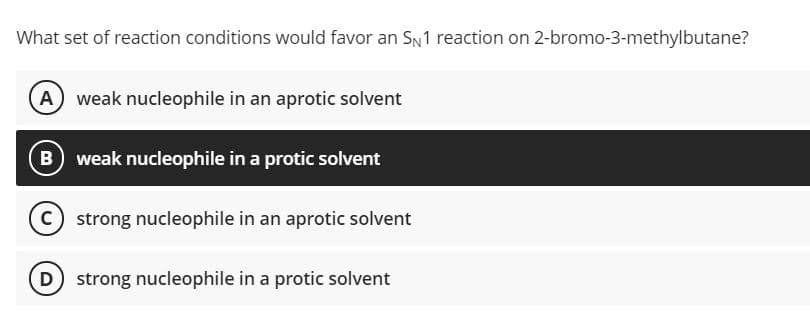 What set of reaction conditions would favor an SN1 reaction on 2-bromo-3-methylbutane?
A) weak nucleophile in an aprotic solvent
weak nucleophile in a protic solvent
C) strong nucleophile in an aprotic solvent
D strong nucleophile in a protic solvent

