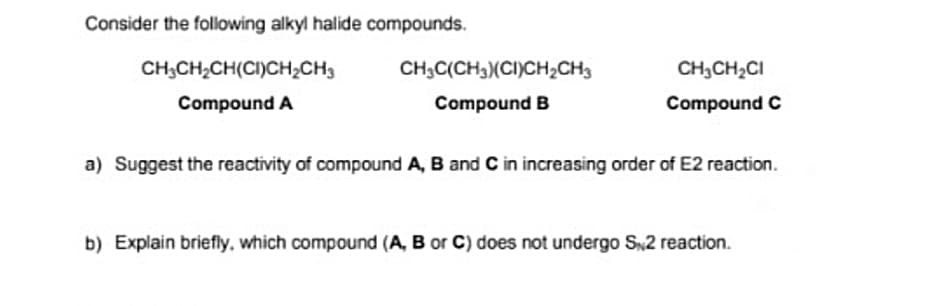 Consider the following alkyl halide compounds.
CH;CH2CH(CI)CH2CH3
CH;C(CH3)(CI)CH2CH3
CH,CH2CI
Compound A
Compound B
Compound C
a) Suggest the reactivity of compound A, B and C in increasing order of E2 reaction.
b) Explain briefly, which compound (A, B or C) does not undergo S2 reaction.
