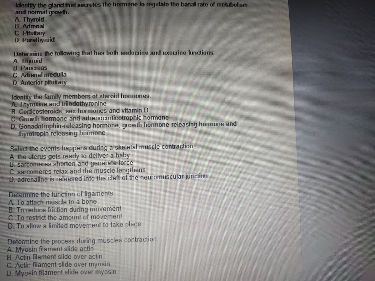 Identify the gland that secretes the homone to regulate the basal rate of metabolism
and nomal growth.
A Thyroid
B. Adrenal
C. Pituitary
D. Parathyroid
Determine the following that has both endocrine and exocrine lunctions.
A Thyroid
B. Pancreas
C. Adrenal medulla
D Anterior pituitary
Identify the family members of steroid hormones.
A Thyroxine and triodothyronine
B. Corticosteroids, sex hormones and vitamin D
C. Growth homone and adrenocorticotrophic hormone
D. Gonadotrophin-releasing hormone, growth hormone-releasing hormone and
thyrotropin releasing hormone
Select the events happens during a skeletal muscle contraction.
A the uterus gets ready to deliver a baby
B. sarcomeres shorten and generate force
C. sarcomeres relax and the muscle lengthens
D. adrenaline is released into the cleft of the neuromuscular junction
Determine the function of ligaments.
A. To attach muscle to a bone
B. To reduce friction during movement
C. To restrict the amount of movement
D. To allow a limited movement to take place
Determine the process during muscles contraction.
A. Myosin filament slide actin
B. Actin filament slide over actin
C. Actin filament slide over myosin
D. Myosin filament slide over myosin
