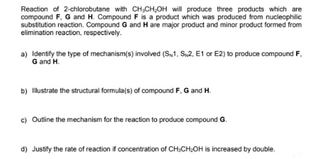 Reaction of 2-chlorobutane with CH;CH,OH will produce three products which are
compound F, G and H. Compound F is a product which was produced from nucleophilic
substitution reaction. Compound G and H are major product and minor product formed from
elimination reaction, respectively.
a) Identify the type of mechanism(s) involved (SN1, S,2, E1 or E2) to produce compound F,
G and H.
b) Illustrate the structural formula(s) of compound F, G and H.
c) Outline the mechanism for the reaction to produce compound G.
d) Justify the rate of reaction if concentration of CH,CH:OH is increased by double.
