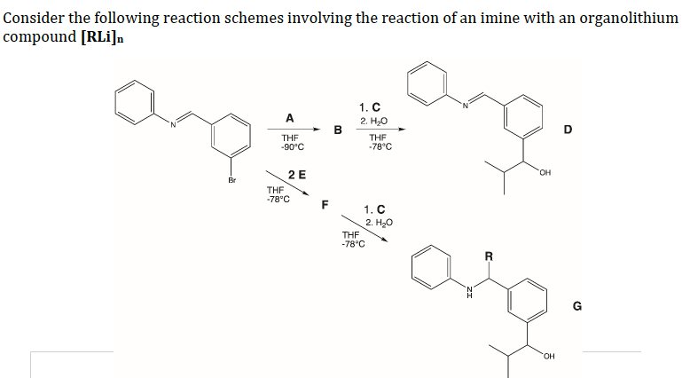 Consider the following reaction schemes involving the reaction of an imine with an organolithium
compound [RLi]n
1. C
A
2. H,0
B
D
THE
-90°C
THE
-78°C
HO,
2 E
Br
THE
-78°C
1. C
2. Hо
THE
-78°C
G
HO.
