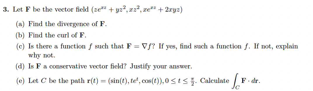 3. Let F be the vector field (ze*z + yz², xz², xetz + 2xyz)
(a) Find the divergence of F.
(b) Find the curl of F.
(c) Is there a function f such that F = Vƒ? If yes, find such a function f. If not, explain
why not.
(d) Is F a conservative vector field? Justify your answer.
(e) Let C be the path r(t) = (sin(t), te*, cos(t)), 0 < t <5. Calculate
F. dr.
