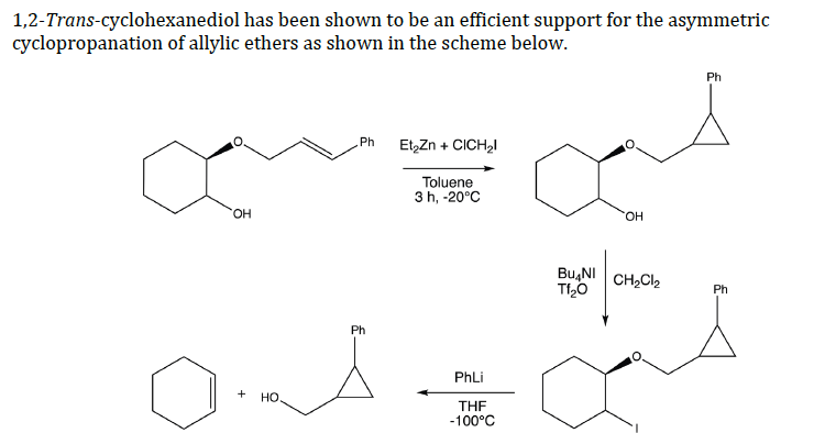 1,2-Trans-cyclohexanediol has been shown to be an efficient support for the asymmetric
cyclopropanation of allylic ethers as shown in the scheme below.
Ph
Et,Zn + CICH,I
Ph
Toluene
3 h, -20°C
OH
HO.
Bu,NI
CH2CI2
Ph
Ph
PhLi
+
но.
THF
-100°C
