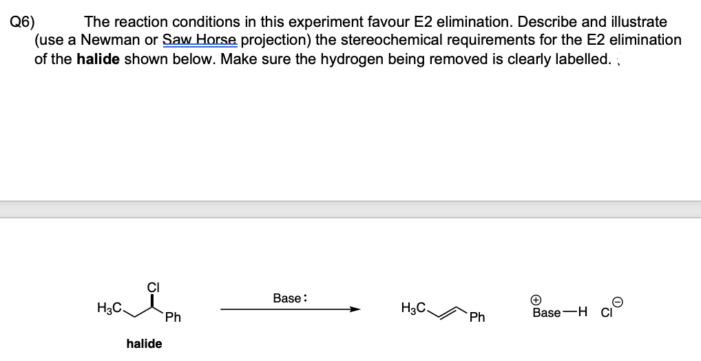 Q6)
(use a Newman or Saw Horse projection) the stereochemical requirements for the E2 elimination
The reaction conditions in this experiment favour E2 elimination. Describe and illustrate
of the halide shown below. Make sure the hydrogen being removed is clearly labelled. ,
Base:
H3C.
H3C.
Base-H
Ph
Ph
halide
