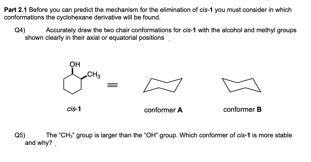 Part 2.1 Before you can predict the mechanism for the elimination of cis-1 you must consider in which
conformations the cyclohexane derivative will be found.
Q4)
shown clearly in their axial or equatorial positions.
Accurately draw the two chair conformations for cis-1 with the alcohol and methyl groups
ОН
CH3
cis-1
conformer A
conformer B
Q5)
and why?.
The "CH3" group is larger than the "OH" group. Which conformer of cis-1 is more stable
