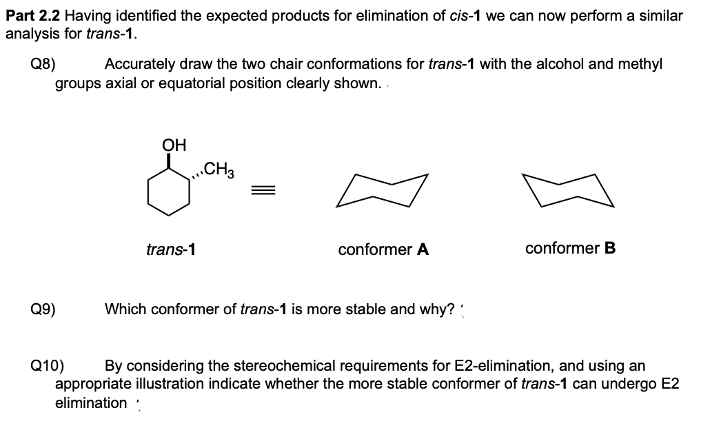 Part 2.2 Having identified the expected products for elimination of cis-1 we can now perform a similar
analysis for trans-1.
Q8)
groups axial or equatorial position clearly shown.
Accurately draw the two chair conformations for trans-1 with the alcohol and methyl
ОН
„CH3
trans-1
conformer A
conformer B
Q9)
Which conformer of trans-1 is more stable and why?'
Q10)
appropriate illustration indicate whether the more stable conformer of trans-1 can undergo E2
elimination ·
By considering the stereochemical requirements for E2-elimination, and using an
