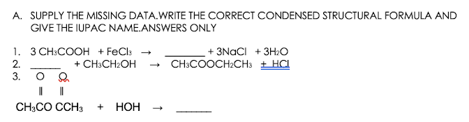 A. SUPPLY THE MISSING DATA.WRITE THE CORRECT CONDENSED STRUCTURAL FORMULA AND
GIVE THE IUPAC NAME.ANSWERS ONLY
1. 3 CH:COOH + FeCla
+ CH:CH2OH
+ 3NACI + 3H2O
CH3COOCH2CH3 + HCI
2.
3.
||
CH3CO CCH3
+
НОН

