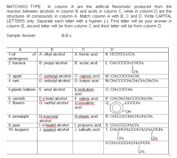 MATCHING TYPE: In column A are the artificial flavor/odor produced from the
reaction between alcohols in column B and acids in column C, while in column D are the
structures of compounds in column A. Match column A with B, C and D. Write CAPITAL
LETTERS only. Separate each letter with a hyphen (-). First letter will be your answer in
column B, second letter will be from column C and third letter will be from column D.
Sample Answer:
B-E-L
A
1.oil
B
C
D
of A. ethyl aloohol
A. formic acid
K. HCOOCH2CH3
wintergreen
2. banana
B. propyl alcohol
B. acetic acid
L. CH³COOCH2CHCH3
3. аpple
4. rum
C. isohexyl alcohol C. caproic acid
D. isobutyl alcohol D. butyric acid
CH3
M. CH:COOCH2CH3
N.CH3COOCH2CH2CH2CH2CH3
5.plastic balloon E. amyl alcohol
E.isobutyric
O. CH³COOCH3
acid
6. varnish
7. flowers
En-butyl alcohol
G. methyl alcohol
F. valeric acid
Gisovaleric
acid
P. CH3CH2CH2COOCH2CH3
Q
COOCH3
OH
8. pineapple
H.isopropyl
alcohol
1. n-heptyl alcohol 1. propionic acid S. CH3COOCH2CH3
J. isoamyl alcohol J. salicylic acid T. CH3CHCH2COOCH2CH2ÇHCH3
H.stearic acid
R. CH3COOCH2CH2CH2CH3
9. pear
10. lacquers
CH3
U.CH3COOCH2CH2CHCH3
CH3
CH:
