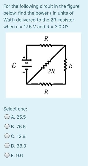 For the following circuit in the figure
below, find the power (in units of
Watt) delivered to the 2R-resistor
when ɛ = 17.5 V and R = 3.0 0?
%3D
R
2R
ww
R
Select one:
O A. 25.5
О в. 76.6
Ос. 12.8
O D. 38.3
O E. 9.6
