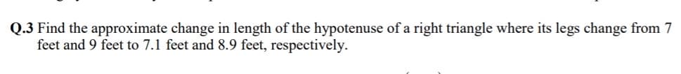 Q.3 Find the approximate change in length of the hypotenuse of a right triangle where its legs change from 7
feet and 9 feet to 7.1 feet and 8.9 feet, respectively.
