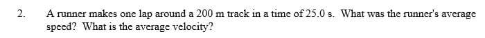 A runner makes one lap around a 200 m track in a time of 25.0 s. What was the runner's average
speed? What is the average velocity?
2.
