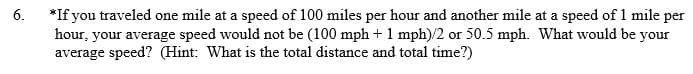 6.
*If you traveled one mile at a speed of 100 miles per hour and another mile at a speed of 1 mile per
hour, your average speed would not be (100 mph + 1 mph)/2 or 50.5 mph. What would be your
average speed? (Hint: What is the total distance and total time?)
