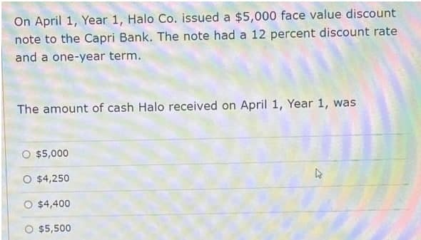 On April 1, Year 1, Halo Co. issued a $5,000 face value discount
note to the Capri Bank. The note had a 12 percent discount rate
and a one-year term.
The amount of cash Halo received on April 1, Year 1, was
$5,000
O $4,250
O $4,400
$5,500
