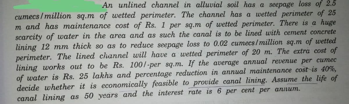 An unlined channel in alluvial soil has a seepage loss of 2.5
cumecs/ million sq.m of wetted perimeter. The channel has a wetted perimeter of 25
m and has maintenance cost of Rs. 1 per sq.m of wetted perimeter. There is a huge
scarcity of water in the area and as such the canal is to be lined with cement concrete
lining 12 mm thick so as to reduce seepage loss to 0.02 cumecs/million sq.m of wetted
perimeter. The lined channel will have a wetted perimeter of 20 m. The extra cost of
lining works out to be Rs. 100/-per sq.m. If the average annual revenue per cumec
of water is Rs. 25 lakhs and percentage reduction in annual maintenance cost is 40%,
decide whether it is economically feasible to provide canal lining. Assume the life of
canal lining as 50 years and the interest rate is 6 per cent per annum.
