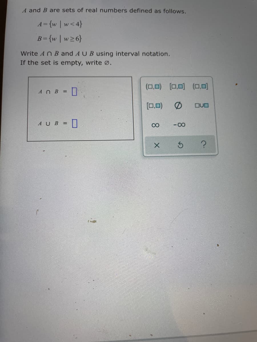 A and B are sets of real numbers defined as follows.
A={w | w<4}
B={w | w26}
Write AN B and AUB using interval notation.
If the set is empty, write ø.
(0,0) [0,0) (O,0)
AnB =
[0.0)
AUB = |
- 00
