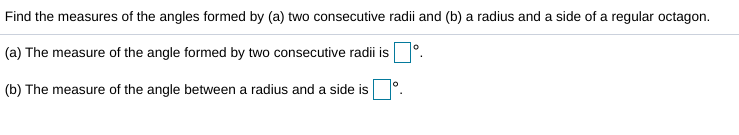 Find the measures of the angles formed by (a) two consecutive radii and (b) a radius and a side of a regular octagon.
(a) The measure of the angle formed by two consecutive radii is
(b) The measure of the angle between a radius and a side is
