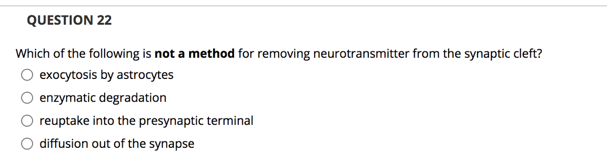 QUESTION 22
Which of the following is not a method for removing neurotransmitter from the synaptic cleft?
exocytosis by astrocytes
enzymatic degradation
reuptake into the presynaptic terminal
diffusion out of the synapse
