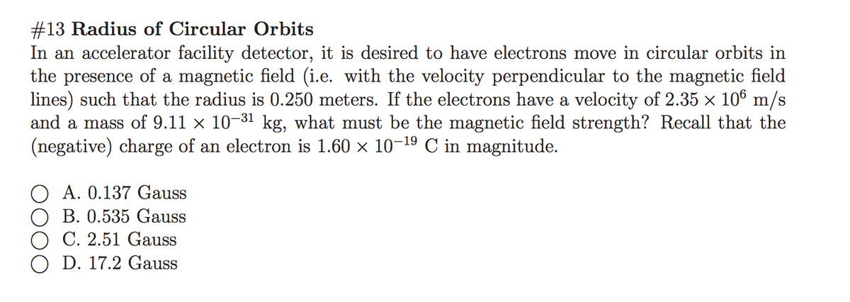 #13 Radius of Circular Orbits
In an accelerator facility detector, it is desired to have electrons move in circular orbits in
the presence of a magnetic field (i.e. with the velocity perpendicular to the magnetic field
lines) such that the radius is 0.250 meters. If the electrons have a velocity of 2.35 x 106 m/s
and a mass of 9.11 x 10-31 kg, what must be the magnetic field strength? Recall that the
(negative) charge of an electron is 1.60 x 10-19 C in magnitude.
A. 0.137 Gauss
B. 0.535 Gauss
C. 2.51 Gauss
O D. 17.2 Gauss
