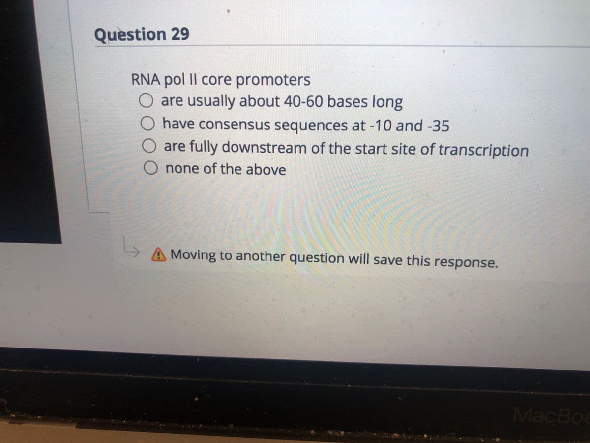 Question 29
RNA pol II core promoters
are usually about 40-60 bases long
have consensus sequences at -10 and -35
are fully downstream of the start site of transcription
none of the above
Moving to another question will save this response.
MacBoo
