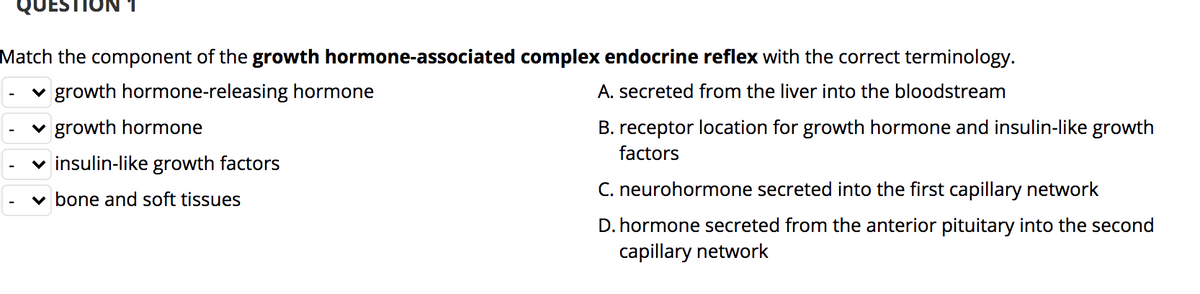 Match the component of the growth hormone-associated complex endocrine reflex with the correct terminology.
v growth hormone-releasing hormone
A. secreted from the liver into the bloodstream
v growth hormone
B. receptor location for growth hormone and insulin-like growth
factors
v insulin-like growth factors
C. neurohormone secreted into the first capillary network
v bone and soft tissues
D. hormone secreted from the anterior pituitary into the second
capillary network

