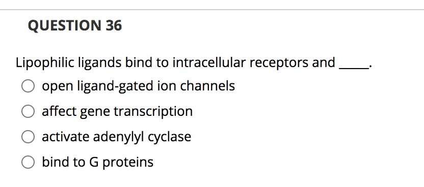 QUESTION 36
Lipophilic ligands bind to intracellular receptors and
open ligand-gated ion channels
affect gene transcription
activate adenylyl cyclase
bind to G proteins

